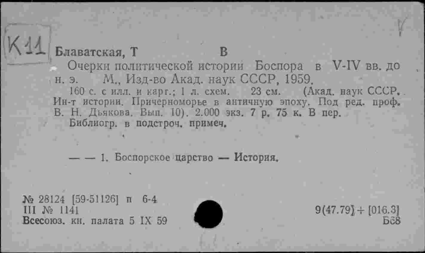 ﻿К11
Блаватская, Т	В
Очерки политической истории Боспора в V-IV вв. до н. э. М., Изд-во Акад, наук СССР, 1959.
160 с. с илл. и карг.; 1 л. схем. 23 см. (Акад, наук СССР. Ин-т истории. Причерноморье в античную эпоху. Под ред. проф. В. И. Дьякова. Вып. 10). 2.000 экз. 7 р. 75 к. В пер.
Библиогр. в подстроч. примеч.
-----1. Боспорское царство — История.
№ 28124 [59-51126] п 6-4 III № 1141
Всесоюз. кн. палата 5 IX 59
9(47.791+ [016.3]
Б 58